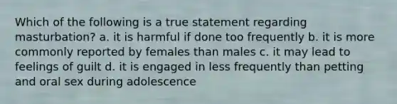 Which of the following is a true statement regarding masturbation? a. it is harmful if done too frequently b. it is more commonly reported by females than males c. it may lead to feelings of guilt d. it is engaged in less frequently than petting and oral sex during adolescence