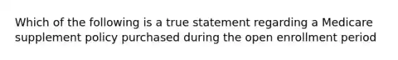 Which of the following is a true statement regarding a Medicare supplement policy purchased during the open enrollment period