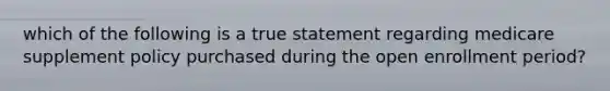 which of the following is a true statement regarding medicare supplement policy purchased during the open enrollment period?