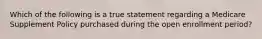 Which of the following is a true statement regarding a Medicare Supplement Policy purchased during the open enrollment period?