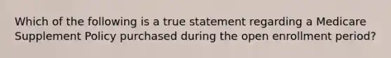 Which of the following is a true statement regarding a Medicare Supplement Policy purchased during the open enrollment period?