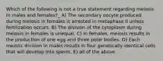 Which of the following is not a true statement regarding meiosis in males and females?_ A) The secondary oocyte produced during meiosis in females is arrested in metaphase II unless fertilization occurs. B) The division of the cytoplasm during meiosis in females is unequal. C) In females, meiosis results in the production of one egg and three polar bodies. D) Each meiotic division in males results in four genetically identical cells that will develop into sperm. E) all of the above