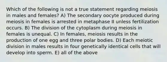 Which of the following is not a true statement regarding meiosis in males and females? A) The secondary oocyte produced during meiosis in females is arrested in metaphase II unless fertilization occurs. B) The division of the cytoplasm during meiosis in females is unequal. C) In females, meiosis results in the production of one egg and three polar bodies. D) Each meiotic division in males results in four genetically identical cells that will develop into sperm. E) all of the above