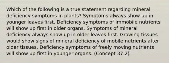 Which of the following is a true statement regarding mineral deficiency symptoms in plants? Symptoms always show up in younger leaves first. Deficiency symptoms of immobile nutrients will show up first in older organs. Symptoms of mineral deficiency always show up in older leaves first. Growing tissues would show signs of mineral deficiency of mobile nutrients after older tissues. Deficiency symptoms of freely moving nutrients will show up first in younger organs. (Concept 37.2)