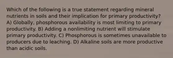 Which of the following is a true statement regarding mineral nutrients in soils and their implication for primary productivity? A) Globally, phosphorous availability is most limiting to primary productivity. B) Adding a nonlimiting nutrient will stimulate primary productivity. C) Phosphorous is sometimes unavailable to producers due to leaching. D) Alkaline soils are more productive than acidic soils.