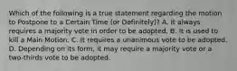 Which of the following is a true statement regarding the motion to Postpone to a Certain Time (or Definitely)? A. It always requires a majority vote in order to be adopted. B. It is used to kill a Main Motion. C. It requires a unanimous vote to be adopted. D. Depending on its form, it may require a majority vote or a two-thirds vote to be adopted.