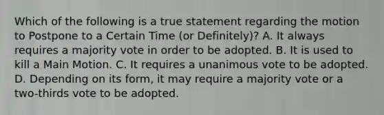 Which of the following is a true statement regarding the motion to Postpone to a Certain Time (or Definitely)? A. It always requires a majority vote in order to be adopted. B. It is used to kill a Main Motion. C. It requires a unanimous vote to be adopted. D. Depending on its form, it may require a majority vote or a two-thirds vote to be adopted.