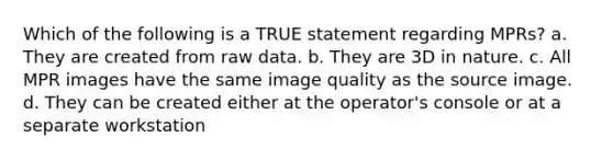 Which of the following is a TRUE statement regarding MPRs? a. They are created from raw data. b. They are 3D in nature. c. All MPR images have the same image quality as the source image. d. They can be created either at the operator's console or at a separate workstation