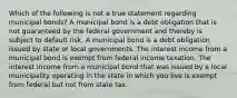 Which of the following is not a true statement regarding municipal bonds? A municipal bond is a debt obligation that is not guaranteed by the federal government and thereby is subject to default risk. A municipal bond is a debt obligation issued by state or local governments. The interest income from a municipal bond is exempt from federal income taxation. The interest income from a municipal bond that was issued by a local municipality operating in the state in which you live is exempt from federal but not from state tax.