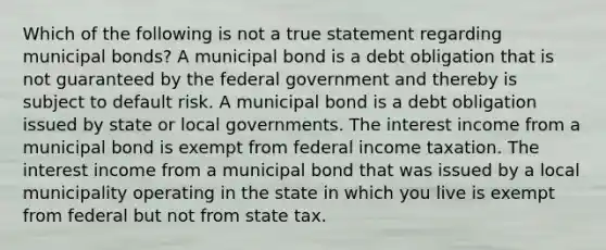 Which of the following is not a true statement regarding municipal bonds? A municipal bond is a debt obligation that is not guaranteed by the federal government and thereby is subject to default risk. A municipal bond is a debt obligation issued by state or local governments. The interest income from a municipal bond is exempt from federal income taxation. The interest income from a municipal bond that was issued by a local municipality operating in the state in which you live is exempt from federal but not from state tax.