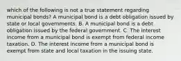 which of the following is not a true statement regarding municipal bonds? A municipal bond is a debt obligation issued by state or local governments. B. A municipal bond is a debt obligation issued by the federal government. C. The interest income from a municipal bond is exempt from federal income taxation. D. The interest income from a municipal bond is exempt from state and local taxation in the issuing state.