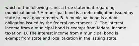 which of the following is not a true statement regarding municipal bonds? A municipal bond is a debt obligation issued by state or local governments. B. A municipal bond is a debt obligation issued by the federal government. C. The interest income from a municipal bond is exempt from federal income taxation. D. The interest income from a municipal bond is exempt from state and local taxation in the issuing state.