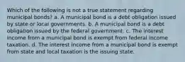 Which of the following is not a true statement regarding municipal bonds? a. A municipal bond is a debt obligation issued by state or local governments. b. A municipal bond is a debt obligation issued by the federal government. c. The interest income from a municipal bond is exempt from federal income taxation. d. The interest income from a municipal bond is exempt from state and local taxation is the issuing state.