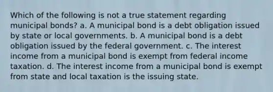 Which of the following is not a true statement regarding municipal bonds? a. A municipal bond is a debt obligation issued by state or local governments. b. A municipal bond is a debt obligation issued by the federal government. c. The interest income from a municipal bond is exempt from federal income taxation. d. The interest income from a municipal bond is exempt from state and local taxation is the issuing state.