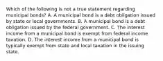 Which of the following is not a true statement regarding municipal bonds? A. A municipal bond is a debt obligation issued by state or local governments. B. A municipal bond is a debt obligation issued by the federal government. C. The interest income from a municipal bond is exempt from federal income taxation. D. The interest income from a municipal bond is typically exempt from state and local taxation in the issuing state.