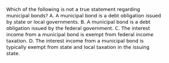 Which of the following is not a true statement regarding municipal bonds? A. A municipal bond is a debt obligation issued by state or local governments. B. A municipal bond is a debt obligation issued by the federal government. C. The interest income from a municipal bond is exempt from federal income taxation. D. The interest income from a municipal bond is typically exempt from state and local taxation in the issuing state.