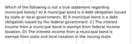 Which of the following is not a true statement regarding municipal bonds? A) A municipal bond is a debt obligation issued by state or local governments. B) A municipal bond is a debt obligation issued by the federal government. C) The interest income from a municipal bond is exempt from federal income taxation. D) The interest income from a municipal bond is exempt from state and local taxation in the issuing state.