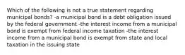 Which of the following is not a true statement regarding municipal bonds? -a municipal bond is a debt obligation issued by the federal government -the interest income from a municipal bond is exempt from federal income taxation -the interest income from a municipal bond is exempt from state and local taxation in the issuing state