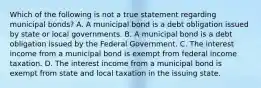 Which of the following is not a true statement regarding municipal bonds? A. A municipal bond is a debt obligation issued by state or local governments. B. A municipal bond is a debt obligation issued by the Federal Government. C. The interest income from a municipal bond is exempt from federal income taxation. D. The interest income from a municipal bond is exempt from state and local taxation in the issuing state.