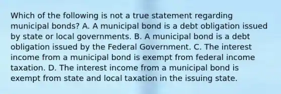 Which of the following is not a true statement regarding municipal bonds? A. A municipal bond is a debt obligation issued by state or local governments. B. A municipal bond is a debt obligation issued by the Federal Government. C. The interest income from a municipal bond is exempt from federal income taxation. D. The interest income from a municipal bond is exempt from state and local taxation in the issuing state.