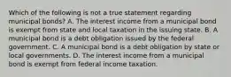 Which of the following is not a true statement regarding municipal bonds? A. The interest income from a municipal bond is exempt from state and local taxation in the issuing state. B. A municipal bond is a debt obligation issued by the federal government. C. A municipal bond is a debt obligation by state or local governments. D. The interest income from a municipal bond is exempt from federal income taxation.