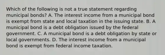 Which of the following is not a true statement regarding municipal bonds? A. The interest income from a municipal bond is exempt from state and local taxation in the issuing state. B. A municipal bond is a debt obligation issued by the federal government. C. A municipal bond is a debt obligation by state or local governments. D. The interest income from a municipal bond is exempt from federal income taxation.