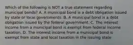 Which of the following is NOT a true statement regarding municipal bonds? A. A municipal bond is a debt obligation issued by state or local governments. B. A municipal bond is a debt obligation issued by the federal government. C. The interest income from a municipal bond is exempt from federal income taxation. D. The interest income from a municipal bond is exempt from state and local taxation in the issuing state