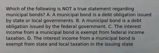 Which of the following is NOT a true statement regarding municipal bonds? A. A municipal bond is a debt obligation issued by state or local governments. B. A municipal bond is a debt obligation issued by the federal government. C. The interest income from a municipal bond is exempt from federal income taxation. D. The interest income from a municipal bond is exempt from state and local taxation in the issuing state