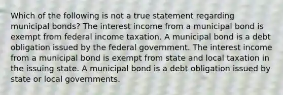 Which of the following is not a true statement regarding municipal bonds? The interest income from a municipal bond is exempt from federal income taxation. A municipal bond is a debt obligation issued by the federal government. The interest income from a municipal bond is exempt from state and local taxation in the issuing state. A municipal bond is a debt obligation issued by state or local governments.