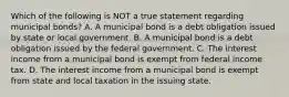 Which of the following is NOT a true statement regarding municipal bonds? A. A municipal bond is a debt obligation issued by state or local government. B. A municipal bond is a debt obligation issued by the federal government. C. The interest income from a municipal bond is exempt from federal income tax. D. The interest income from a municipal bond is exempt from state and local taxation in the issuing state.