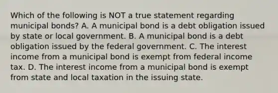 Which of the following is NOT a true statement regarding municipal bonds? A. A municipal bond is a debt obligation issued by state or local government. B. A municipal bond is a debt obligation issued by the federal government. C. The interest income from a municipal bond is exempt from federal income tax. D. The interest income from a municipal bond is exempt from state and local taxation in the issuing state.