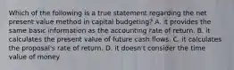 Which of the following is a true statement regarding the net present value method in capital budgeting? A. it provides the same basic information as the accounting rate of return. B. it calculates the present value of future cash flows. C. it calculates the proposal's rate of return. D. it doesn't consider the time value of money