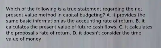 Which of the following is a true statement regarding the net present value method in capital budgeting? A. it provides the same basic information as the accounting rate of return. B. it calculates the present value of future cash flows. C. it calculates the proposal's rate of return. D. it doesn't consider the time value of money