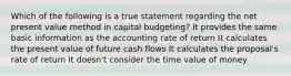 Which of the following is a true statement regarding the net present value method in capital budgeting? It provides the same basic information as the accounting rate of return It calculates the present value of future cash flows It calculates the proposal's rate of return It doesn't consider the time value of money