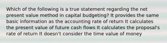 Which of the following is a true statement regarding the net present value method in capital budgeting? It provides the same basic information as the accounting rate of return It calculates the present value of future cash flows It calculates the proposal's rate of return It doesn't consider the time value of money