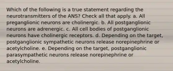 Which of the following is a true statement regarding the neurotransmitters of the ANS? Check all that apply. a. All preganglionic neurons are cholinergic. b. All postganglionic neurons are adrenergic. c. All cell bodies of postganglionic neurons have cholinergic receptors. d. Depending on the target, postganglionic sympathetic neurons release norepinephrine or acetylcholine. e. Depending on the target, postganglionic parasympathetic neurons release norepinephrine or acetylcholine.