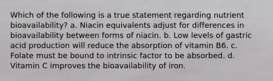 Which of the following is a true statement regarding nutrient bioavailability? a. Niacin equivalents adjust for differences in bioavailability between forms of niacin. b. Low levels of gastric acid production will reduce the absorption of vitamin B6. c. Folate must be bound to intrinsic factor to be absorbed. d. Vitamin C improves the bioavailability of iron.