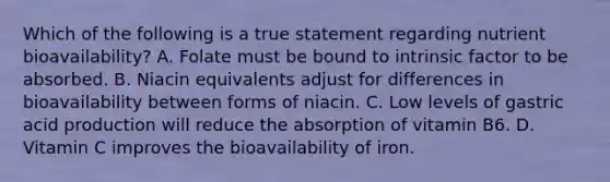 Which of the following is a true statement regarding nutrient bioavailability? A. Folate must be bound to intrinsic factor to be absorbed. B. Niacin equivalents adjust for differences in bioavailability between forms of niacin. C. Low levels of gastric acid production will reduce the absorption of vitamin B6. D. Vitamin C improves the bioavailability of iron.