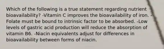 Which of the following is a true statement regarding nutrient bioavailability? -Vitamin C improves the bioavailability of iron. -Folate must be bound to intrinsic factor to be absorbed. -Low levels of gastric acid production will reduce the absorption of vitamin B6. -Niacin equivalents adjust for differences in bioavailability between forms of niacin.