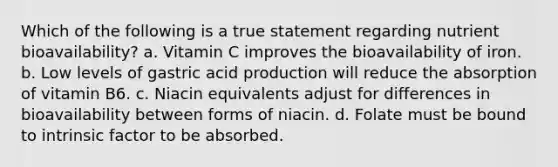 Which of the following is a true statement regarding nutrient bioavailability? a. Vitamin C improves the bioavailability of iron. b. Low levels of gastric acid production will reduce the absorption of vitamin B6. c. Niacin equivalents adjust for differences in bioavailability between forms of niacin. d. Folate must be bound to intrinsic factor to be absorbed.