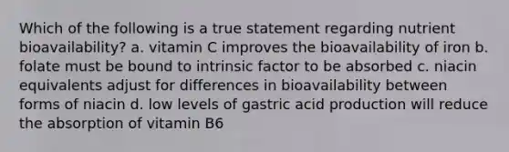 Which of the following is a true statement regarding nutrient bioavailability? a. vitamin C improves the bioavailability of iron b. folate must be bound to intrinsic factor to be absorbed c. niacin equivalents adjust for differences in bioavailability between forms of niacin d. low levels of gastric acid production will reduce the absorption of vitamin B6