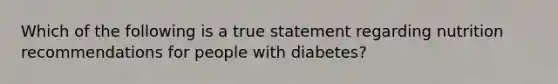 Which of the following is a true statement regarding nutrition recommendations for people with diabetes?