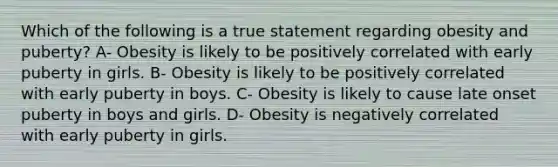 Which of the following is a true statement regarding obesity and puberty? A- Obesity is likely to be positively correlated with early puberty in girls. B- Obesity is likely to be positively correlated with early puberty in boys. C- Obesity is likely to cause late onset puberty in boys and girls. D- Obesity is negatively correlated with early puberty in girls.