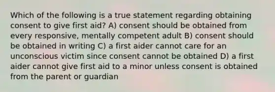 Which of the following is a true statement regarding obtaining consent to give first aid? A) consent should be obtained from every responsive, mentally competent adult B) consent should be obtained in writing C) a first aider cannot care for an unconscious victim since consent cannot be obtained D) a first aider cannot give first aid to a minor unless consent is obtained from the parent or guardian