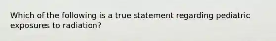 Which of the following is a true statement regarding pediatric exposures to radiation?