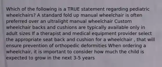 Which of the following is a TRUE statement regarding pediatric wheelchairs? A standard fold up manual wheelchair is often preferred over an ultralight manual wheelchair Custom wheelchair backs and cushions are typically available only in adult sizes If a therapist and medical equipment provider select the appropriate seat back and cushion for a wheelchair , that will ensure prevention of orthopedic deformities When ordering a wheelchair, it is important to consider how much the child is expected to grow in the next 3-5 years