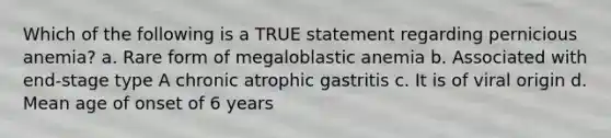 Which of the following is a TRUE statement regarding pernicious anemia? a. Rare form of megaloblastic anemia b. Associated with end-stage type A chronic atrophic gastritis c. It is of viral origin d. Mean age of onset of 6 years