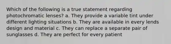 Which of the following is a true statement regarding photochromatic lenses? a. They provide a variable tint under different lighting situations b. They are available in every lends design and material c. They can replace a separate pair of sunglasses d. They are perfect for every patient