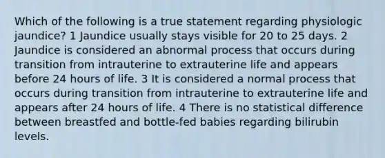 Which of the following is a true statement regarding physiologic jaundice? 1 Jaundice usually stays visible for 20 to 25 days. 2 Jaundice is considered an abnormal process that occurs during transition from intrauterine to extrauterine life and appears before 24 hours of life. 3 It is considered a normal process that occurs during transition from intrauterine to extrauterine life and appears after 24 hours of life. 4 There is no statistical difference between breastfed and bottle-fed babies regarding bilirubin levels.