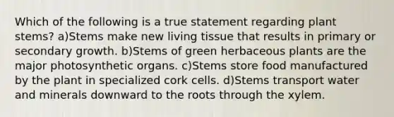 Which of the following is a true statement regarding plant stems? a)Stems make new living tissue that results in primary or secondary growth. b)Stems of green herbaceous plants are the major photosynthetic organs. c)Stems store food manufactured by the plant in specialized cork cells. d)Stems transport water and minerals downward to the roots through the xylem.